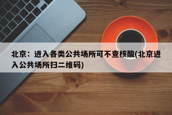 北京：进入各类公共场所可不查核酸(北京进入公共场所扫二维码)