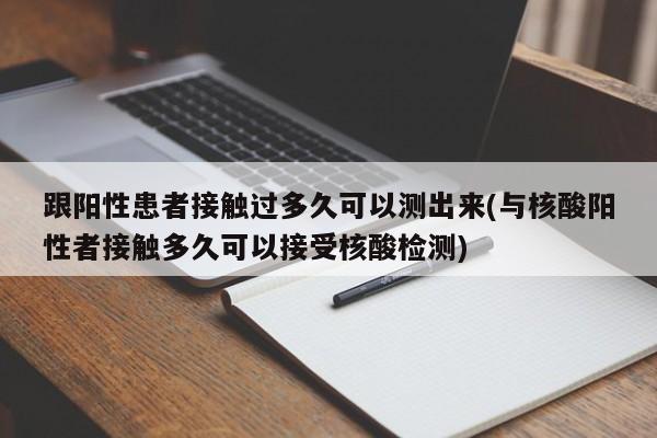 跟阳性患者接触过多久可以测出来(与核酸阳性者接触多久可以接受核酸检测)