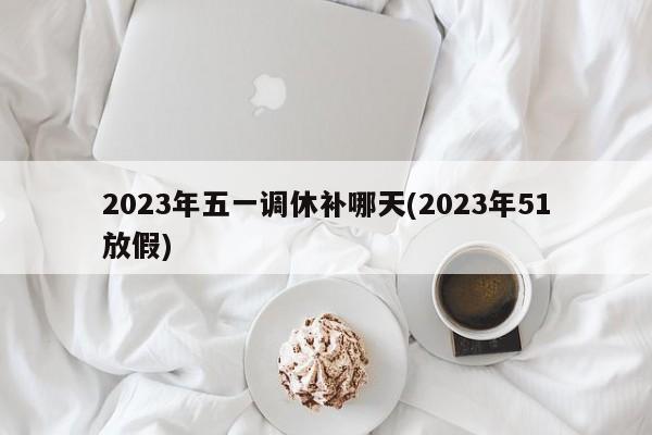 2023年五一调休补哪天(2023年51放假)