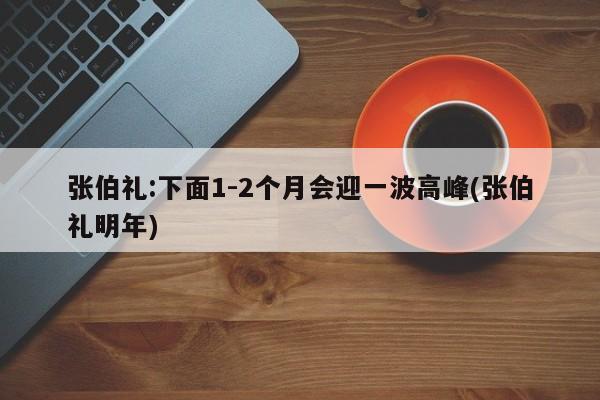 张伯礼:下面1-2个月会迎一波高峰(张伯礼明年)