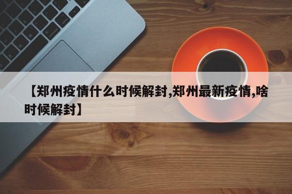 【郑州疫情什么时候解封,郑州最新疫情,啥时候解封】