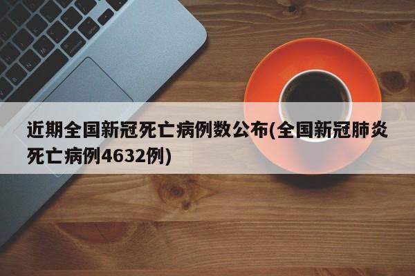 近期全国新冠死亡病例数公布(全国新冠肺炎死亡病例4632例)