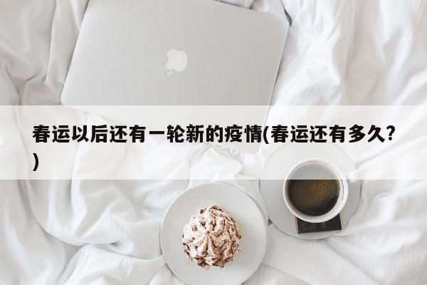 春运以后还有一轮新的疫情(春运还有多久?)