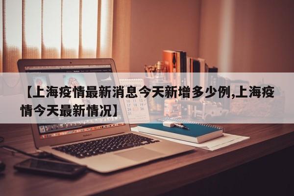 【上海疫情最新消息今天新增多少例,上海疫情今天最新情况】