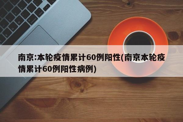 南京:本轮疫情累计60例阳性(南京本轮疫情累计60例阳性病例)