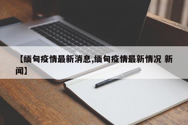 【缅甸疫情最新消息,缅甸疫情最新情况 新闻】