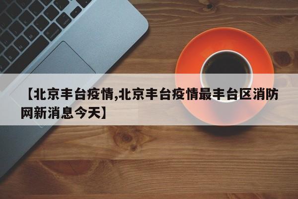 【北京丰台疫情,北京丰台疫情最丰台区消防网新消息今天】