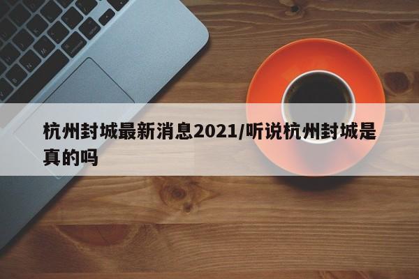 杭州封城最新消息2021/听说杭州封城是真的吗