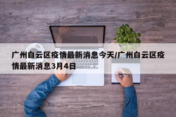 广州白云区疫情最新消息今天/广州白云区疫情最新消息3月4日
