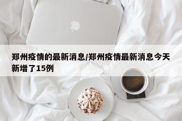 郑州疫情的最新消息/郑州疫情最新消息今天新增了15例