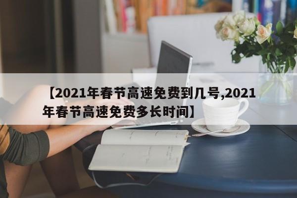 【2021年春节高速免费到几号,2021年春节高速免费多长时间】