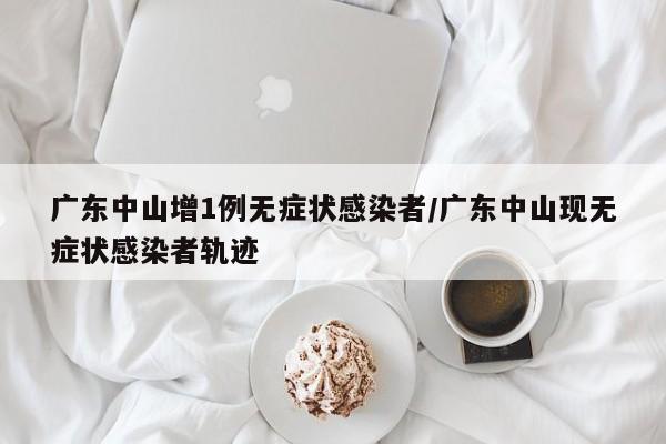 广东中山增1例无症状感染者/广东中山现无症状感染者轨迹