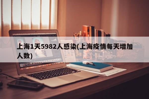 上海1天5982人感染(上海疫情每天增加人数)