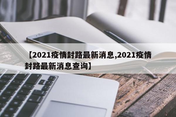 【2021疫情封路最新消息,2021疫情封路最新消息查询】