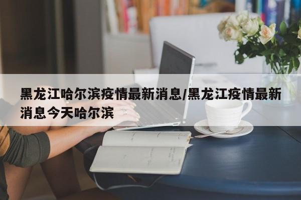 黑龙江哈尔滨疫情最新消息/黑龙江疫情最新消息今天哈尔滨
