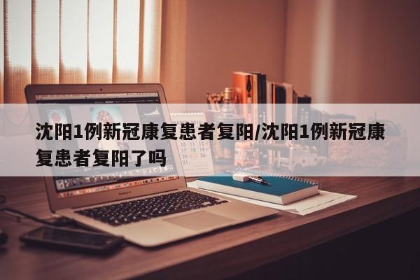 沈阳1例新冠康复患者复阳/沈阳1例新冠康复患者复阳了吗