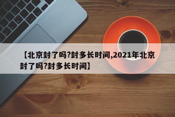 【北京封了吗?封多长时间,2021年北京封了吗?封多长时间】