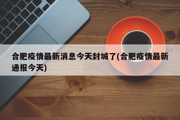 合肥疫情最新消息今天封城了(合肥疫情最新通报今天)