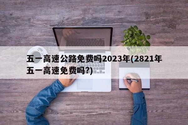 五一高速公路免费吗2023年(2821年五一高速免费吗?)
