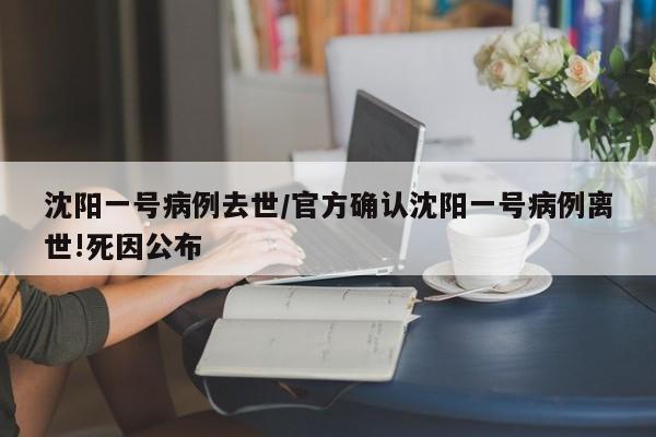 沈阳一号病例去世/官方确认沈阳一号病例离世!死因公布