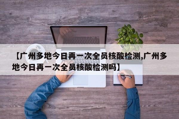 【广州多地今日再一次全员核酸检测,广州多地今日再一次全员核酸检测吗】