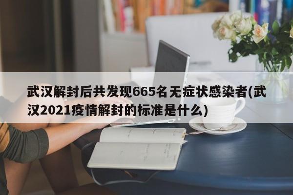 武汉解封后共发现665名无症状感染者(武汉2021疫情解封的标准是什么)