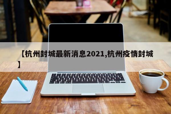 【杭州封城最新消息2021,杭州疫情封城】