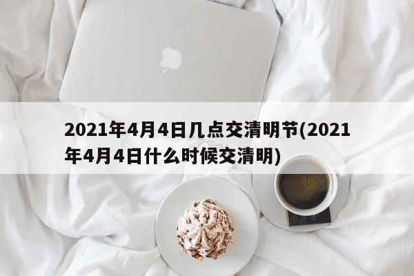 2021年4月4日几点交清明节(2021年4月4日什么时候交清明)