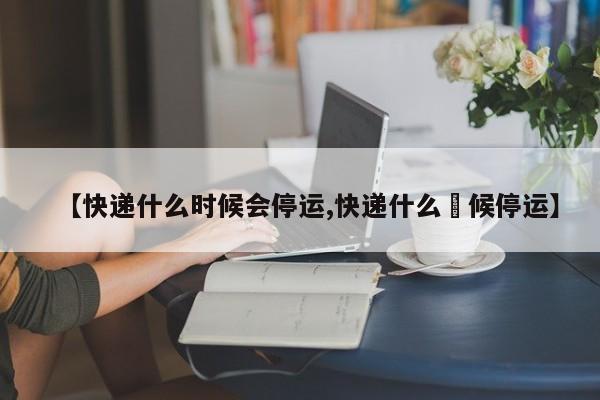 【快递什么时候会停运,快递什么吋候停运】