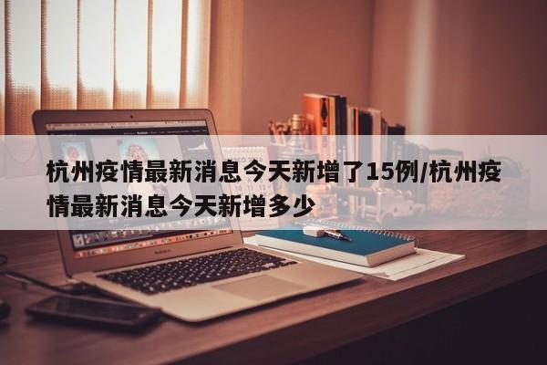 杭州疫情最新消息今天新增了15例/杭州疫情最新消息今天新增多少