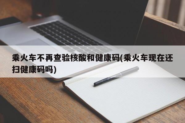 乘火车不再查验核酸和健康码(乘火车现在还扫健康码吗)