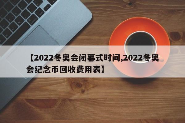 【2022冬奥会闭幕式时间,2022冬奥会纪念币回收费用表】