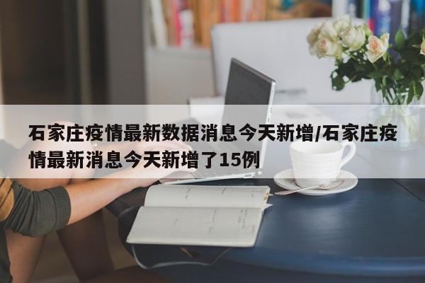 石家庄疫情最新数据消息今天新增/石家庄疫情最新消息今天新增了15例
