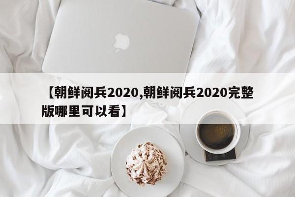【朝鲜阅兵2020,朝鲜阅兵2020完整版哪里可以看】