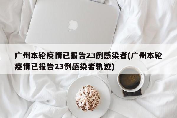 广州本轮疫情已报告23例感染者(广州本轮疫情已报告23例感染者轨迹)