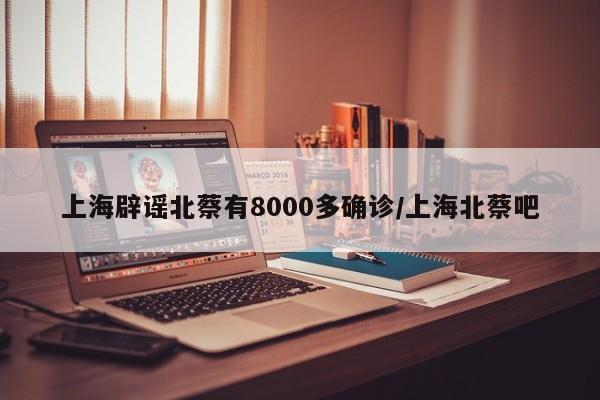 上海辟谣北蔡有8000多确诊/上海北蔡吧