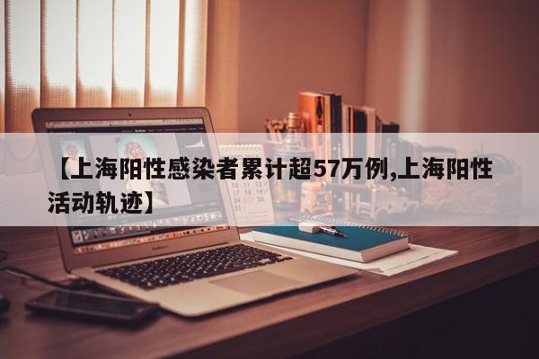 【上海阳性感染者累计超57万例,上海阳性活动轨迹】