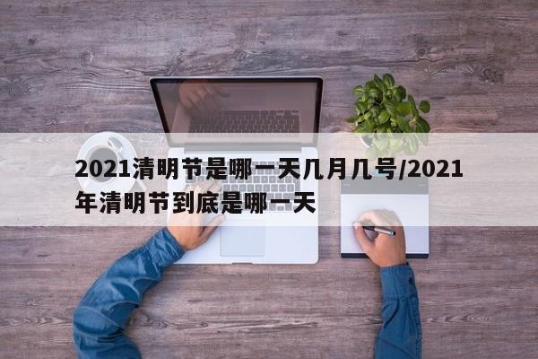 2021清明节是哪一天几月几号/2021年清明节到底是哪一天