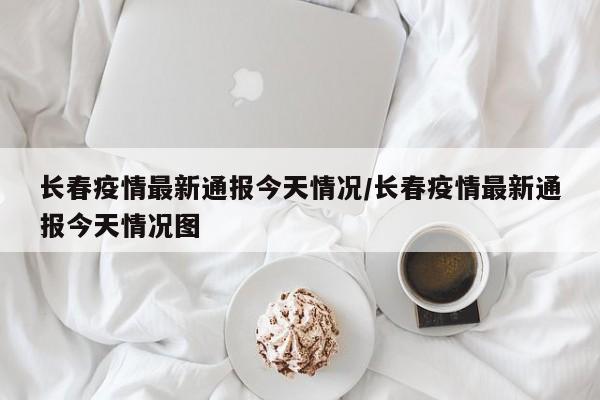 长春疫情最新通报今天情况/长春疫情最新通报今天情况图