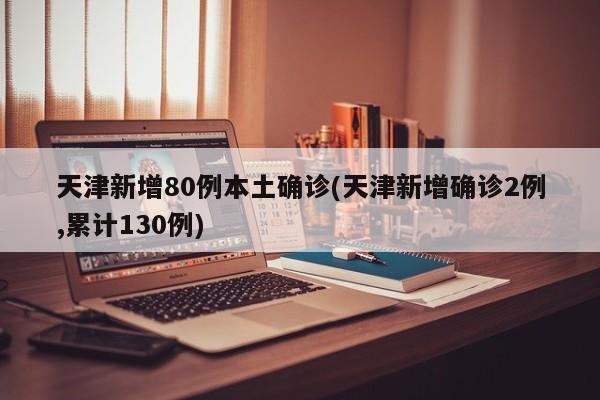 天津新增80例本土确诊(天津新增确诊2例,累计130例)