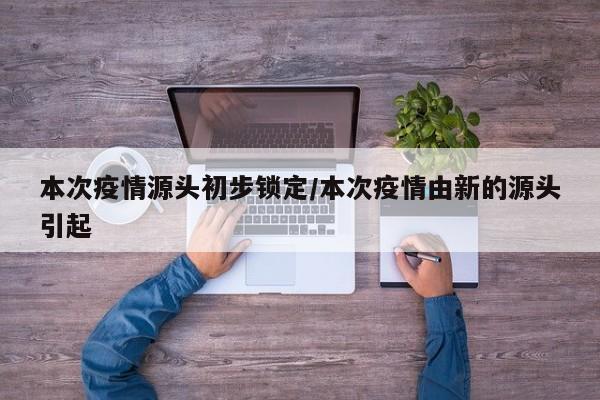 本次疫情源头初步锁定/本次疫情由新的源头引起