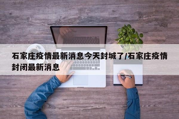 石家庄疫情最新消息今天封城了/石家庄疫情封闭最新消息