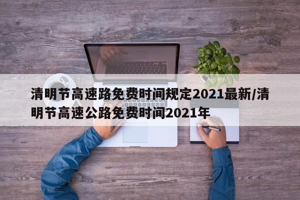清明节高速路免费时间规定2021最新/清明节高速公路免费时间2021年