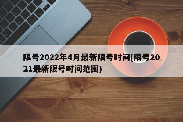 限号2022年4月最新限号时间(限号2021最新限号时间范围)