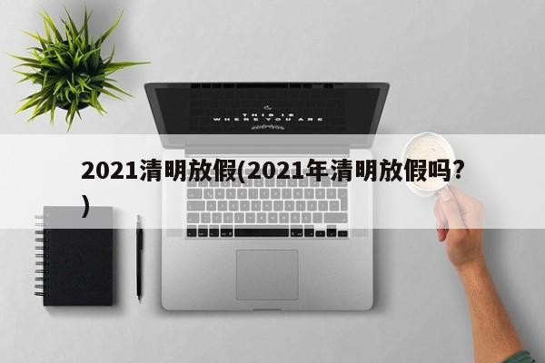 2021清明放假(2021年清明放假吗?)