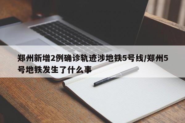 郑州新增2例确诊轨迹涉地铁5号线/郑州5号地铁发生了什么事