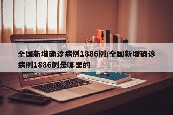 全国新增确诊病例1886例/全国新增确诊病例1886例是哪里的