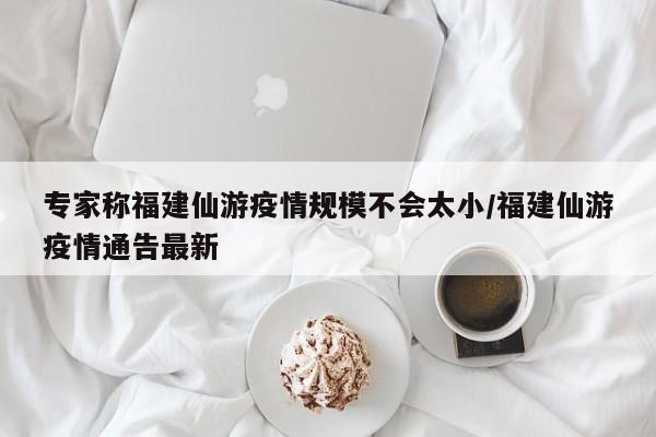 专家称福建仙游疫情规模不会太小/福建仙游疫情通告最新