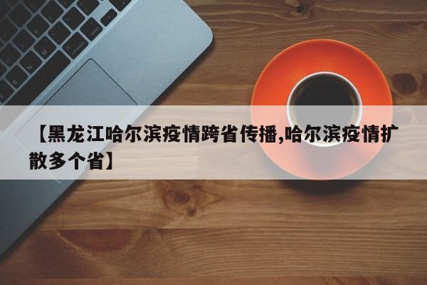 【黑龙江哈尔滨疫情跨省传播,哈尔滨疫情扩散多个省】