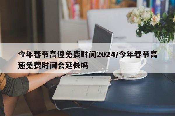 今年春节高速免费时间2024/今年春节高速免费时间会延长吗